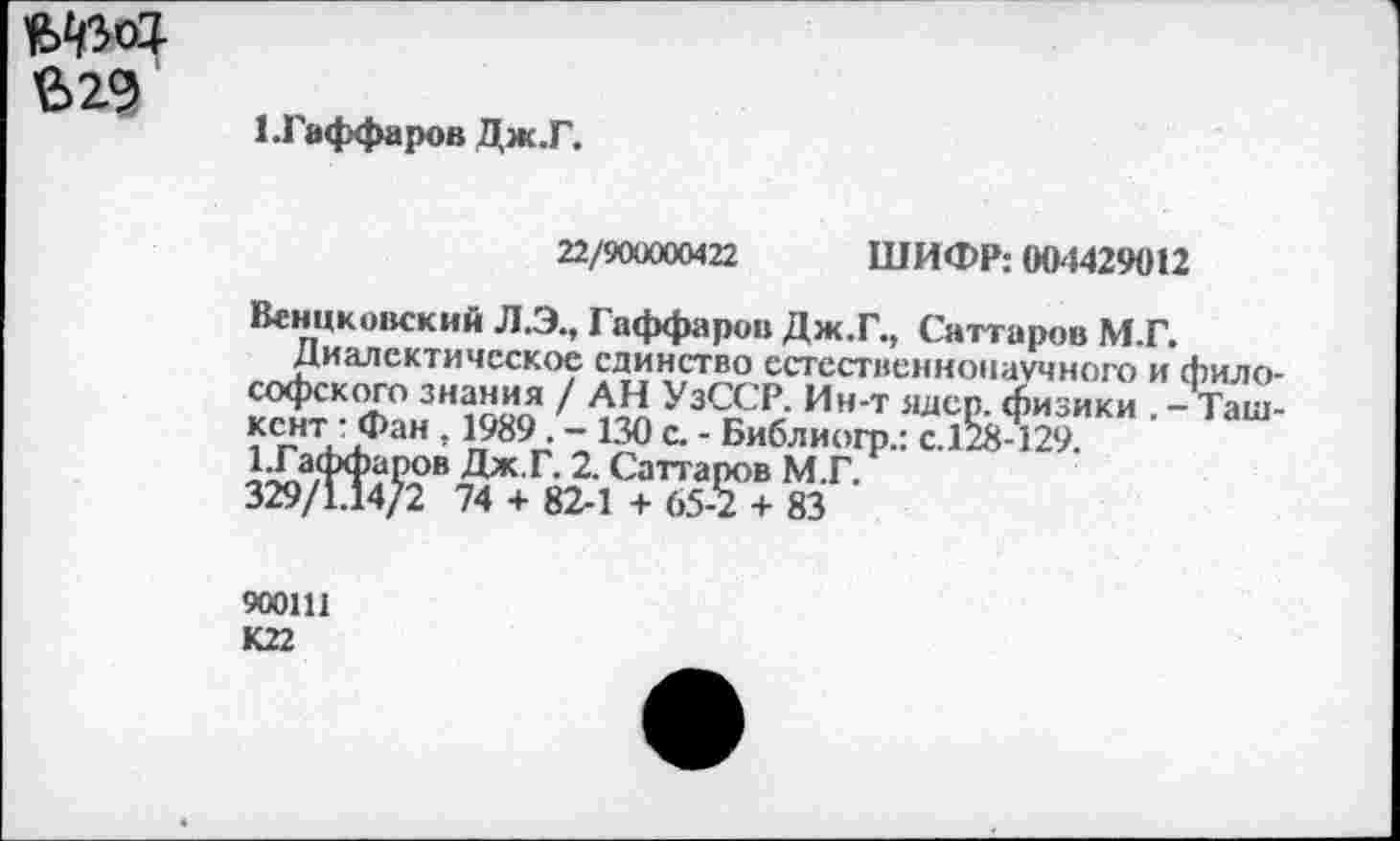 ﻿$29
ЕГаффаров Дж.Г.
22/900000422 ШИФР: (Ю4429012
Венцковский ЛЭ., Гаффаров Дж.Г., Саттаров М.Г.
Диалектическое единство естественнонаучного и философского знания / АН УзССР. Ин-т ядер, физики . - Ташкент : Фан , 1989. - 130 с. - Библиогр.: с.128-129.
1.Гаффаров Дж.Г. 2. Саттаров М.Г.
329/1.14/2 74 + 82-1 + 65-2 + 83
900111
К22